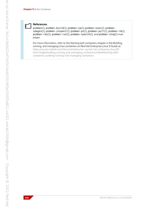 Chapter 11 | Run Containers
References
podman(1), podman-build(1), podman-cp(1), podman-exec(1), podman-
images(1), podman-inspect(1), podman-ps(1), podman-pull(1), podman-rm(1),
podman-rmi(1), podman-run(1), podman-search(1), and podman-stop(1) man
pages.
For more information, refer to the Starting with containers chapter in the Building,
running, and managing Linux containers on Red Hat Enterprise Linux 9 Guide at
https://access.redhat.com/documentation/en-us/red_hat_enterprise_linux/9/
html-single/building_running_and_managing_containers/index#starting-with-
containers_building-running-and-managing-containers
338 RH134-RHEL9.0-en-2-20220609
 