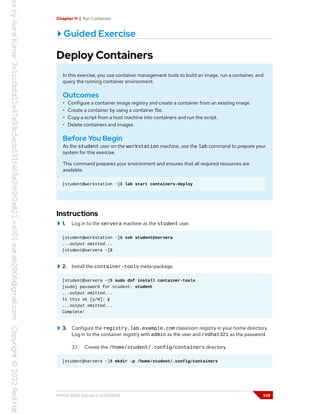 Chapter 11 | Run Containers
Guided Exercise
Deploy Containers
In this exercise, you use container management tools to build an image, run a container, and
query the running container environment.
Outcomes
• Configure a container image registry and create a container from an existing image.
• Create a container by using a container file.
• Copy a script from a host machine into containers and run the script.
• Delete containers and images.
Before You Begin
As the student user on the workstation machine, use the lab command to prepare your
system for this exercise.
This command prepares your environment and ensures that all required resources are
available.
[student@workstation ~]$ lab start containers-deploy
Instructions
1. Log in to the servera machine as the student user.
[student@workstation ~]$ ssh student@servera
...output omitted...
[student@servera ~]$
2. Install the container-tools meta-package.
[student@servera ~]$ sudo dnf install container-tools
[sudo] password for student: student
...output omitted...
Is this ok [y/N]: y
...output omitted...
Complete!
3. Configure the registry.lab.example.com classroom registry in your home directory.
Log in to the container registry with admin as the user and redhat321 as the password.
3.1. Create the /home/student/.config/containers directory.
[student@servera ~]$ mkdir -p /home/student/.config/containers
RH134-RHEL9.0-en-2-20220609 339
 