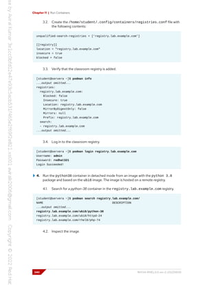 Chapter 11 | Run Containers
3.2. Create the /home/student/.config/containers/registries.conf file with
the following contents:
unqualified-search-registries = ['registry.lab.example.com']
[[registry]]
location = "registry.lab.example.com"
insecure = true
blocked = false
3.3. Verify that the classroom registry is added.
[student@servera ~]$ podman info
...output omitted...
registries:
registry.lab.example.com:
Blocked: false
Insecure: true
Location: registry.lab.example.com
MirrorByDigestOnly: false
Mirrors: null
Prefix: registry.lab.example.com
search:
- registry.lab.example.com
...output omitted...
3.4. Log in to the classroom registry.
[student@servera ~]$ podman login registry.lab.example.com
Username: admin
Password: redhat321
Login Succeeded!
4. Run the python38 container in detached mode from an image with the python 3.8
package and based on the ubi8 image. The image is hosted on a remote registry.
4.1. Search for a python-38 container in the registry.lab.example.com registry.
[student@servera ~]$ podman search registry.lab.example.com/
NAME DESCRIPTION
...output omitted...
registry.lab.example.com/ubi8/python-38
registry.lab.example.com/ubi8/httpd-24
registry.lab.example.com/rhel8/php-74
4.2. Inspect the image.
340 RH134-RHEL9.0-en-2-20220609
 