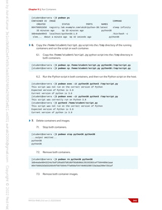 Chapter 11 | Run Containers
[student@servera ~]$ podman ps
CONTAINER ID IMAGE COMMAND
CREATED STATUS PORTS NAMES
004756b52d3d registry.lab.example.com/ubi8/python-38:latest sleep infinity
33 minutes ago Up 33 minutes ago python38
3db4eabe9043 localhost/python36:1.0 /bin/bash -c
slee... About a minute ago Up 42 seconds ago python36
6. Copy the /home/student/script.py script into the /tmp directory of the running
containers and run the script on each container.
6.1. Copy the /home/student/script.py python script into the /tmp directory in
both containers.
[student@servera ~]$ podman cp /home/student/script.py python36:/tmp/script.py
[student@servera ~]$ podman cp /home/student/script.py python38:/tmp/script.py
6.2. Run the Python script in both containers, and then run the Python script on the host.
[student@servera ~]$ podman exec -it python36 python3 /tmp/script.py
This script was not run on the correct version of Python
Expected version of Python is 3.8
Current version of python is 3.6
[student@servera ~]$ podman exec -it python38 python3 /tmp/script.py
This script was correctly run on Python 3.8
[student@servera ~]$ python3 /home/student/script.py
This script was not run on the correct version of Python
Expected version of Python is 3.8
Current version of python is 3.9
7. Delete containers and images.
7.1. Stop both containers.
[student@servera ~]$ podman stop python36 python38
...output omitted...
python38
python36
7.2. Remove both containers.
[student@servera ~]$ podman rm python36 python38
3db4eabe9043224a7bdf195ab5fd810bf95db98dc29193392cef7b94489e1aae
004756b52d3d3326545f5075594cffa858afd474b903288723a3aa299e72b1af
7.3. Remove both container images.
RH134-RHEL9.0-en-2-20220609 343
 