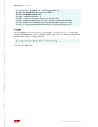 Chapter 11 | Run Containers
[student@servera ~]$ podman rmi localhost/python36:1.0 
registry.lab.example.com/ubi8/python-38:latest 
registry.lab.example.com/ubi8/ubi
Untagged: localhost/python36:1.0
Untagged: registry.lab.example.com/ubi8/python-38:latest
Deleted: 80e68c195925beafe3b2ad7a54fe1e5673993db847276bc62d5f9d109e9eb499
Deleted: 219e43f6ff96fd11ea64f67cd6411c354dacbc5cbe296ff1fdbf5b717f01d89a
Deleted: 671cc3cb42984e338733ebb5a9a68e69e267cb7f9cb802283d3bc066f6321617
Finish
On the workstation machine, change to the student user home directory and use the lab
command to complete this exercise. This step is important to ensure that resources from previous
exercises do not impact upcoming exercises.
[student@workstation ~]$ lab finish containers-deploy
This concludes the section.
344 RH134-RHEL9.0-en-2-20220609
 
