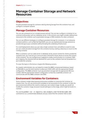 Chapter 11 | Run Containers
Manage Container Storage and Network
Resources
Objectives
Provide persistent storage for container data by sharing storage from the container host, and
configure a container network.
Manage Container Resources
You can use containers to run a simple process and exit. You can also configure a container to run
a service continuously, such as a database server. In this scenario, you might consider adding more
resources to the container, such as persistent storage or DNS resolution for other containers.
You can use different strategies to configure persistent storage for containers. In an enterprise
container platform, such as Red Hat OpenShift, you can use sophisticated storage solutions to
provide storage to your containers without knowing the underlying infrastructure.
For small deployments where you use only a single container host, and without a need to scale,
you can create persistent storage from the container host by creating a directory to mount on the
running container.
When a container, such as a web server or database server, serves content for clients outside the
container host, you must set up a communication channel for those clients to access the content
of the container. You can configure port mapping to enable communication to a container. With
port mapping, the requests that are destined for a port on the container host are forwarded to a
port inside the container.
To cover the topics in this lecture, imagine the following scenario.
As a system administrator, you are tasked to create the db01 containerized database, based
on MariaDB, to use the local machine to allow port 3306 traffic with the appropriate firewall
configuration. The db01 container must use persistent storage with the appropriate SELinux
context. Add the appropriate network configuration so that the client01 container can
communicate with the db01 container with DNS.
Environment Variables for Containers
Some container images allow passing environment variables to customize the container at
creation time. You can use environment variables to set parameters to the container to tailor for
your environment without the need to create your own custom image. Usually, you would not
modify the container image, because it would add layers to the image, which might be harder to
maintain.
You use the podman run -d registry.lab.example.com/rhel8/mariadb-105
command to run a containerized database, but you notice that the container fails to start.
RH134-RHEL9.0-en-2-20220609 345
 