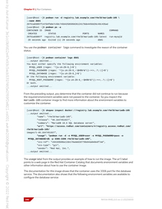 Chapter 11 | Run Containers
[user@host ~]$ podman run -d registry.lab.example.com/rhel8/mariadb-105 
--name db01
20751a03897f14764fb0e7c58c74564258595026124179de4456d26c49c435ad
[user@host ~]$ podman ps -a
CONTAINER ID IMAGE COMMAND
CREATED STATUS PORTS NAMES
20751a03897f registry.lab.example.com/rhel8/mariadb-105:latest run-mysqld
29 seconds ago Exited (1) 29 seconds ago db01
You use the podman container logs command to investigate the reason of the container
status.
[user@host ~]$ podman container logs db01
...output omitted...
You must either specify the following environment variables:
MYSQL_USER (regex: '^[a-zA-Z0-9_]+$')
MYSQL_PASSWORD (regex: '^[a-zA-Z0-9_~!@#$%^&*()-=<>,.?;:|]+$')
MYSQL_DATABASE (regex: '^[a-zA-Z0-9_]+$')
Or the following environment variable:
MYSQL_ROOT_PASSWORD (regex: '^[a-zA-Z0-9_~!@#$%^&*()-=<>,.?;:|]+$')
Or both.
...output omitted...
From the preceding output, you determine that the container did not continue to run because
the required environment variables were not passed to the container. So you inspect the
mariadb-105 container image to find more information about the environment variables to
customize the container.
[user@host ~]$ skopeo inspect docker://registry.lab.example.com/rhel8/mariadb-105
...output omitted...
"name": "rhel8/mariadb-105",
"release": "40.1647451927",
"summary": "MariaDB 10.5 SQL database server",
"url": "https://access.redhat.com/containers/#/registry.access.redhat.com/
rhel8/mariadb-105/
images/1-40.1647451927",
"usage": "podman run -d -e MYSQL_USER=user -e MYSQL_PASSWORD=pass -e
MYSQL_DATABASE=db -p 3306:3306 rhel8/mariadb-105",
"vcs-ref": "c04193b96a119e176ada62d779bd44a0e0edf7a6",
"vcs-type": "git",
"vendor": "Red Hat, Inc.",
...output omitted...
The usage label from the output provides an example of how to run the image. The url label
points to a web page in the Red Hat Container Catalog that documents environment variables and
other information about how to use the container image.
The documentation for this image shows that the container uses the 3306 port for the database
service. The documentation also shows that the following environment variables are available to
configure the database service:
346 RH134-RHEL9.0-en-2-20220609
 