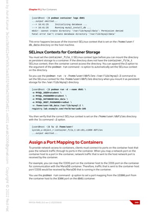 Chapter 11 | Run Containers
[user@host ~]$ podman container logs db01
...output omitted...
---> 16:41:25 Initializing database ...
---> 16:41:25 Running mysql_install_db ...
mkdir: cannot create directory '/var/lib/mysql/data': Permission denied
Fatal error Can't create database directory '/var/lib/mysql/data'
This error happens because of the incorrect SELinux context that is set on the /home/user/
db_data directory on the host machine.
SELinux Contexts for Container Storage
You must set the container_file_t SELinux context type before you can mount the directory
as persistent storage to a container. If the directory does not have the container_file_t
SELinux context, then the container cannot access the directory. You can append the Z option to
the argument of the podman run command -v option to automatically set the SELinux context
on the directory.
So you use the podman run -v /home/user/dbfiles:/var/lib/mysql:Z command to
set the SELinux context for the /home/user/dbfiles directory when you mount it as persistent
storage for the /var/lib/mysql directory.
[user@host ~]$ podman run -d --name db01 
-e MYSQL_USER=student 
-e MYSQL_PASSWORD=student 
-e MYSQL_DATABASE=dev_data 
-e MYSQL_ROOT_PASSWORD=redhat 
-v /home/user/db_data:/var/lib/mysql:Z 
registry.lab.example.com/rhel8/mariadb-105
You then verify that the correct SELinux context is set on the /home/user/dbfiles directory
with the ls command -Z option.
[user@host ~]$ ls -Z /home/user/
system_u:object_r:container_file_t:s0:c81,c1009 dbfiles
...output omitted...
Assign a Port Mapping to Containers
To provide network access to containers, clients must connect to ports on the container host that
pass the network traffic through to ports in the container. When you map a network port on the
container host to a port in the container, network traffic that is sent to the host network port is
received by the container.
For example, you can map the 13306 port on the container host to the 3306 port on the container
for communication with the MariaDB container. Therefore, traffic that is sent to the container host
port 13306 would be received by MariaDB that is running in the container.
You use the podman run command -p option to set a port mapping from the 13306 port from
the container host to the 3306 port on the db01 container.
RH134-RHEL9.0-en-2-20220609 349
 