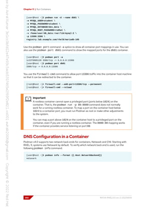 Chapter 11 | Run Containers
[user@host ~]$ podman run -d --name db01 
-e MYSQL_USER=student 
-e MYSQL_PASSWORD=student 
-e MYSQL_DATABASE=dev_data 
-e MYSQL_ROOT_PASSWORD=redhat 
-v /home/user/db_data:/var/lib/mysql:Z 
-p 13306:3306 
registry.lab.example.com/rhel8/mariadb-105
Use the podman port command -a option to show all container port mappings in use. You can
also use the podman port db01 command to show the mapped ports for the db01 container.
[user@host ~]$ podman port -a
1c22fd905120 3306/tcp -> 0.0.0.0:13306
[user@host ~]$ podman port db01
3306/tcp -> 0.0.0.0:13306
You use the firewall-cmd command to allow port 13306 traffic into the container host machine
so that it can be redirected to the container.
[root@host ~]# firewall-cmd --add-port=13306/tcp --permanent
[root@host ~]# firewall-cmd --reload
Important
A rootless container cannot open a privileged port (ports below 1024) on the
container. That is, the podman run -p 80:8080 command does not normally
work for a running rootless container. To map a port on the container host below
1024 to a container port, you must run Podman as root or make other adjustments
to the system.
You can map a port above 1024 on the container host to a privileged port on the
container, even if you are running a rootless container. The 8080:80 mapping works
if the container provides service listening on port 80.
DNS Configuration in a Container
Podman v4.0 supports two network back ends for containers, Netavark and CNI. Starting with
RHEL 9, systems use Netavark by default. To verify which network back end is used, run the
following podman info command.
[user@host ~]$ podman info --format {{.Host.NetworkBackend}}
netavark
350 RH134-RHEL9.0-en-2-20220609
 