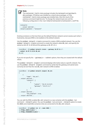 Chapter 11 | Run Containers
Note
The container-tools meta-package includes the netavark and aardvark-
dns packages. If Podman was installed as a stand-alone package, or if the
container-tools meta-package was installed later, then the result of the
previous command might be cni. To change the network back end, set the
following configuration in the /usr/share/containers/containers.conf file:
[network]
...output omitted...
network_backend = "netavark"
Existing containers on the host that use the default Podman network cannot resolve each other's
hostnames, because DNS is not enabled on the default network.
Use the podman network create command to create a DNS-enabled network. You use the
podman network create command to create the network called db_net, and specify the
subnet as 10.87.0.0/16 and the gateway as 10.87.0.1.
[user@host ~]$ podman network create --gateway 10.87.0.1 
--subnet 10.87.0.0/16 db_net
db_net
If you do not specify the --gateway or --subnet options, then they are created with the default
values.
The podman network inspect command displays information about a specific network. You
use the podman network inspect command to verify that the gateway and subnet were
correctly set and that the new db_net network is DNS-enabled.
[user@host ~]$ podman network inspect db_net
[
{
"name": "db_net",
...output omitted...
"subnets": [
{
"subnet": "10.87.0.0/16",
"gateway": "10.87.0.1"
}
],
...output omitted...
"dns_enabled": true,
...output omitted...
You can add the DNS-enabled db_net network to a new container with the podman run
command --network option. You use the podman run command --network option to create
the db01 and client01 containers that are connected to the db_net network.
[user@host ~]$ podman run -d --name db01 
-e MYSQL_USER=student 
-e MYSQL_PASSWORD=student 
RH134-RHEL9.0-en-2-20220609 351
 