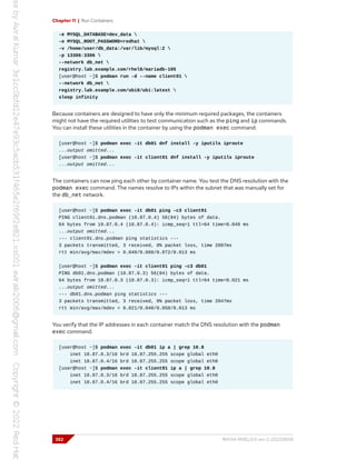 Chapter 11 | Run Containers
-e MYSQL_DATABASE=dev_data 
-e MYSQL_ROOT_PASSWORD=redhat 
-v /home/user/db_data:/var/lib/mysql:Z 
-p 13306:3306 
--network db_net 
registry.lab.example.com/rhel8/mariadb-105
[user@host ~]$ podman run -d --name client01 
--network db_net 
registry.lab.example.com/ubi8/ubi:latest 
sleep infinity
Because containers are designed to have only the minimum required packages, the containers
might not have the required utilities to test communication such as the ping and ip commands.
You can install these utilities in the container by using the podman exec command.
[user@host ~]$ podman exec -it db01 dnf install -y iputils iproute
...output omitted...
[user@host ~]$ podman exec -it client01 dnf install -y iputils iproute
...output omitted...
The containers can now ping each other by container name. You test the DNS resolution with the
podman exec command. The names resolve to IPs within the subnet that was manually set for
the db_net network.
[user@host ~]$ podman exec -it db01 ping -c3 client01
PING client01.dns.podman (10.87.0.4) 56(84) bytes of data.
64 bytes from 10.87.0.4 (10.87.0.4): icmp_seq=1 ttl=64 time=0.049 ms
...output omitted...
--- client01.dns.podman ping statistics ---
3 packets transmitted, 3 received, 0% packet loss, time 2007ms
rtt min/avg/max/mdev = 0.049/0.060/0.072/0.013 ms
[user@host ~]$ podman exec -it client01 ping -c3 db01
PING db01.dns.podman (10.87.0.3) 56(84) bytes of data.
64 bytes from 10.87.0.3 (10.87.0.3): icmp_seq=1 ttl=64 time=0.021 ms
...output omitted...
--- db01.dns.podman ping statistics ---
3 packets transmitted, 3 received, 0% packet loss, time 2047ms
rtt min/avg/max/mdev = 0.021/0.040/0.050/0.013 ms
You verify that the IP addresses in each container match the DNS resolution with the podman
exec command.
[user@host ~]$ podman exec -it db01 ip a | grep 10.8
inet 10.87.0.3/16 brd 10.87.255.255 scope global eth0
inet 10.87.0.4/16 brd 10.87.255.255 scope global eth0
[user@host ~]$ podman exec -it client01 ip a | grep 10.8
inet 10.87.0.3/16 brd 10.87.255.255 scope global eth0
inet 10.87.0.4/16 brd 10.87.255.255 scope global eth0
352 RH134-RHEL9.0-en-2-20220609
 