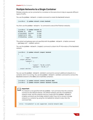 Chapter 11 | Run Containers
Multiple Networks to a Single Container
Multiple networks can be connected to a container at the same time to help to separate different
types of traffic.
You use the podman network create command to create the backend network.
[user@host ~]$ podman network create backend
You then use the podman network ls command to view all the Podman networks.
[user@host ~]$ podman network ls
NETWORK ID NAME DRIVER
a7fea510a6d1 backend bridge
fe680efc5276 db01 bridge
2f259bab93aa podman bridge
The subnet and gateway were not specified with the podman network create command
--gateway and --subnet options.
You use the podman network inspect command to obtain the IP information of the backend
network.
[user@host ~]$ podman network inspect backend
[
{
"name": "backend",
...output omitted...
"subnets": [
{
"subnet": "10.89.1.0/24",
"gateway": "10.89.1.1"
...output omitted...
You can use the podman network connect command to connect additional networks to a
container when it is running. You use the podman network connect command to connect the
backend network to the db01 and client01 containers.
[user@host ~]$ podman network connect backend db01
[user@host ~]$ podman network connect backend client01
Important
If a network is not specified with the podman run command, then the container
connects to the default network. The default network uses the slirp4netns
network mode, and the networks that you create with the podman network
create command use the bridge network mode. If you try to connect a bridge
network to a container by using the slirp4netns network mode, then the
command fails:
Error: "slirp4netns" is not supported: invalid network mode
RH134-RHEL9.0-en-2-20220609 353
 