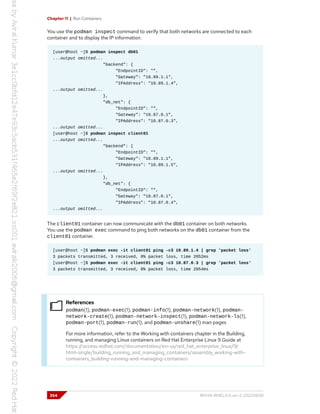 Chapter 11 | Run Containers
You use the podman inspect command to verify that both networks are connected to each
container and to display the IP information.
[user@host ~]$ podman inspect db01
...output omitted...
"backend": {
"EndpointID": "",
"Gateway": "10.89.1.1",
"IPAddress": "10.89.1.4",
...output omitted...
},
"db_net": {
"EndpointID": "",
"Gateway": "10.87.0.1",
"IPAddress": "10.87.0.3",
...output omitted...
[user@host ~]$ podman inspect client01
...output omitted...
"backend": {
"EndpointID": "",
"Gateway": "10.89.1.1",
"IPAddress": "10.89.1.5",
...output omitted...
},
"db_net": {
"EndpointID": "",
"Gateway": "10.87.0.1",
"IPAddress": "10.87.0.4",
...output omitted...
The client01 container can now communicate with the db01 container on both networks.
You use the podman exec command to ping both networks on the db01 container from the
client01 container.
[user@host ~]$ podman exec -it client01 ping -c3 10.89.1.4 | grep 'packet loss'
3 packets transmitted, 3 received, 0% packet loss, time 2052ms
[user@host ~]$ podman exec -it client01 ping -c3 10.87.0.3 | grep 'packet loss'
3 packets transmitted, 3 received, 0% packet loss, time 2054ms
References
podman(1), podman-exec(1), podman-info(1), podman-network(1), podman-
network-create(1), podman-network-inspect(1), podman-network-ls(1),
podman-port(1), podman-run(1), and podman-unshare(1) man pages
For more information, refer to the Working with containers chapter in the Building,
running, and managing Linux containers on Red Hat Enterprise Linux 9 Guide at
https://access.redhat.com/documentation/en-us/red_hat_enterprise_linux/9/
html-single/building_running_and_managing_containers/assembly_working-with-
containers_building-running-and-managing-containers
354 RH134-RHEL9.0-en-2-20220609
 
