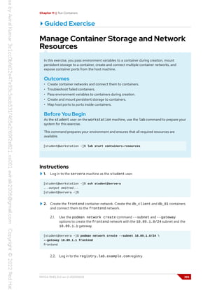 Chapter 11 | Run Containers
Guided Exercise
Manage Container Storage and Network
Resources
In this exercise, you pass environment variables to a container during creation, mount
persistent storage to a container, create and connect multiple container networks, and
expose container ports from the host machine.
Outcomes
• Create container networks and connect them to containers.
• Troubleshoot failed containers.
• Pass environment variables to containers during creation.
• Create and mount persistent storage to containers.
• Map host ports to ports inside containers.
Before You Begin
As the student user on the workstation machine, use the lab command to prepare your
system for this exercise.
This command prepares your environment and ensures that all required resources are
available.
[student@workstation ~]$ lab start containers-resources
Instructions
1. Log in to the servera machine as the student user.
[student@workstation ~]$ ssh student@servera
...output omitted...
[student@servera ~]$
2. Create the frontend container network. Create the db_client and db_01 containers
and connect them to the frontend network.
2.1. Use the podman network create command --subnet and --gateway
options to create the frontend network with the 10.89.1.0/24 subnet and the
10.89.1.1 gateway.
[student@servera ~]$ podman network create --subnet 10.89.1.0/24 
--gateway 10.89.1.1 frontend
frontend
2.2. Log in to the registry.lab.example.com registry.
RH134-RHEL9.0-en-2-20220609 355
 