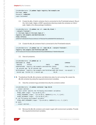 Chapter 11 | Run Containers
[student@servera ~]$ podman login registry.lab.example.com
Username: admin
Password: redhat321
Login Succeeded!
2.3. Create the db_client container that is connected to the frontend network. Mount
the /etc/yum.repos.d DNF repositories directory inside the container at /etc/
yum.repos.d to allow package installation.
[student@servera ~]$ podman run -d --name db_client 
--network frontend 
-v /etc/yum.repos.d:/etc/yum.repos.d 
registry.lab.example.com/ubi9-beta/ubi 
sleep infinity
e20dfed7e392abe4b7bea3c25e9cb17ef95d16af9cedd50d68f997a663ba6c15
2.4. Create the db_01 container that is connected to the frontend network.
[student@servera ~]$ podman run -d --name db_01 --network frontend 
registry.lab.example.com/rhel8/mariadb-105
3e767ae6eea4578152a216beb5ae98c8ef03a2d66098debe2736b8b458bab405
2.5. View all containers.
[student@servera ~]$ podman ps -a
CONTAINER ID IMAGE COMMAND
CREATED STATUS PORTS NAMES
e20dfed7e392 registry.lab.example.com/ubi8/ubi:latest sleep infinity
56 seconds ago Up 56 seconds ago db_client
3e767ae6eea4 registry.lab.example.com/rhel8/mariadb-105:latest run-mysqld 1
second ago Exited (1) 1 second ago db_01
3. Troubleshoot the db_01 container and determine why it is not running. Re-create the
db_01 container by using the required environment variables.
3.1. View the container logs and determine why the container exited.
[student@servera ~]$ podman container logs db_01
...output omitted...
You must either specify the following environment variables:
MYSQL_USER (regex: '^[a-zA-Z0-9_]+$')
MYSQL_PASSWORD (regex: '^[a-zA-Z0-9_~!@#$%^&*()-=<>,.?;:|]+$')
MYSQL_DATABASE (regex: '^[a-zA-Z0-9_]+$')
Or the following environment variable:
MYSQL_ROOT_PASSWORD (regex: '^[a-zA-Z0-9_~!@#$%^&*()-=<>,.?;:|]+$')
Or both.
...output omitted...
3.2. Remove the db_01 container and create it again with environment variables. Provide
the required environment variables.
356 RH134-RHEL9.0-en-2-20220609
 