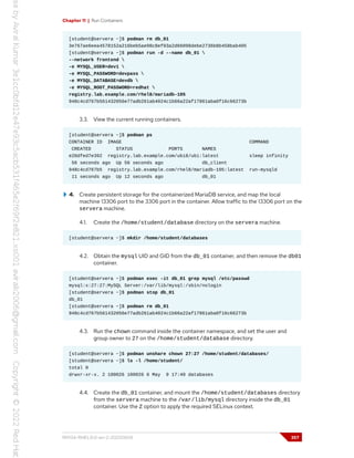 Chapter 11 | Run Containers
[student@servera ~]$ podman rm db_01
3e767ae6eea4578152a216beb5ae98c8ef03a2d66098debe2736b8b458bab405
[student@servera ~]$ podman run -d --name db_01 
--network frontend 
-e MYSQL_USER=dev1 
-e MYSQL_PASSWORD=devpass 
-e MYSQL_DATABASE=devdb 
-e MYSQL_ROOT_PASSWORD=redhat 
registry.lab.example.com/rhel8/mariadb-105
948c4cd767b561432056e77adb261ab4024c1b66a22af17861aba0f16c66273b
3.3. View the current running containers.
[student@servera ~]$ podman ps
CONTAINER ID IMAGE COMMAND
CREATED STATUS PORTS NAMES
e20dfed7e392 registry.lab.example.com/ubi8/ubi:latest sleep infinity
56 seconds ago Up 56 seconds ago db_client
948c4cd767b5 registry.lab.example.com/rhel8/mariadb-105:latest run-mysqld
11 seconds ago Up 12 seconds ago db_01
4. Create persistent storage for the containerized MariaDB service, and map the local
machine 13306 port to the 3306 port in the container. Allow traffic to the 13306 port on the
servera machine.
4.1. Create the /home/student/database directory on the servera machine.
[student@servera ~]$ mkdir /home/student/databases
4.2. Obtain the mysql UID and GID from the db_01 container, and then remove the db01
container.
[student@servera ~]$ podman exec -it db_01 grep mysql /etc/passwd
mysql:x:27:27:MySQL Server:/var/lib/mysql:/sbin/nologin
[student@servera ~]$ podman stop db_01
db_01
[student@servera ~]$ podman rm db_01
948c4cd767b561432056e77adb261ab4024c1b66a22af17861aba0f16c66273b
4.3. Run the chown command inside the container namespace, and set the user and
group owner to 27 on the /home/student/database directory.
[student@servera ~]$ podman unshare chown 27:27 /home/student/databases/
[student@servera ~]$ ls -l /home/student/
total 0
drwxr-xr-x. 2 100026 100026 6 May 9 17:40 databases
4.4. Create the db_01 container, and mount the /home/student/databases directory
from the servera machine to the /var/lib/mysql directory inside the db_01
container. Use the Z option to apply the required SELinux context.
RH134-RHEL9.0-en-2-20220609 357
 