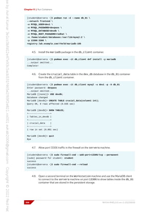 Chapter 11 | Run Containers
[student@servera ~]$ podman run -d --name db_01 
--network frontend 
-e MYSQL_USER=dev1 
-e MYSQL_PASSWORD=devpass 
-e MYSQL_DATABASE=devdb 
-e MYSQL_ROOT_PASSWORD=redhat 
-v /home/student/databases:/var/lib/mysql:Z 
-p 13306:3306 
registry.lab.example.com/rhel8/mariadb-105
4.5. Install the mariadb package in the db_client container.
[student@servera ~]$ podman exec -it db_client dnf install -y mariadb
...output omitted...
Complete!
4.6. Create the crucial_data table in the dev_db database in the db_01 container
from the db_client container.
[student@servera ~]$ podman exec -it db_client mysql -u dev1 -p -h db_01
Enter password: devpass
...output omitted...
MariaDB [(none)]> USE devdb;
Database changed
MariaDB [devdb]> CREATE TABLE crucial_data(column1 int);
Query OK, 0 rows affected (0.036 sec)
MariaDB [devdb]> SHOW TABLES;
+-----------------+
| Tables_in_devdb |
+-----------------+
| crucial_data |
+-----------------+
1 row in set (0.001 sec)
MariaDB [devdb]> quit
Bye
4.7. Allow port 13306 traffic in the firewall on the servera machine.
[student@servera ~]$ sudo firewall-cmd --add-port=13306/tcp --permanent
[sudo] password for student: student
success
[student@servera ~]$ sudo firewall-cmd --reload
success
4.8. Open a second terminal on the Workstation machine and use the MariaDB client
to connect to the servera machine on port 13306 to show tables inside the db_01
container that are stored in the persistent storage.
358 RH134-RHEL9.0-en-2-20220609
 