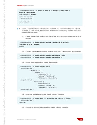 Chapter 11 | Run Containers
[student@workstation ~]$ mysql -u dev1 -p -h servera --port 13306 
devdb -e 'SHOW TABLES';
Enter password: devpass
+-----------------+
| Tables_in_devdb |
+-----------------+
| crucial_data |
+-----------------+
5. Create a second container network called backend, and connect the backend network
to the db_client and db_01 containers. Test network connectivity and DNS resolution
between the containers.
5.1. Create the backend network with the 10.90.0.0/24 subnet and the 10.90.0.1
gateway.
[student@servera ~]$ podman network create --subnet 10.90.0.0/24 
--gateway 10.90.0.1 backend
backend
5.2. Connect the backend container network to the db_client and db_01 containers.
[student@servera ~]$ podman network connect backend db_client
[student@servera ~]$ podman network connect backend db_01
5.3. Obtain the IP addresses of the db_01 container.
[student@servera ~]$ podman inspect db_01
...output omitted...
"Networks": {
"backend": {
"EndpointID": "",
"Gateway": "10.90.0.1",
"IPAddress": "10.90.0.3",
...output omitted...
"frontend": {
"EndpointID": "",
"Gateway": "10.89.1.1",
"IPAddress": "10.89.1.6",
...output omitted...
5.4. Install the iputils package in the db_client container.
[student@servera ~]$ podman exec -it db_client dnf install -y iputils
...output omitted...
Complete!
5.5. Ping the db_01 container name from the db_client container.
RH134-RHEL9.0-en-2-20220609 359
 