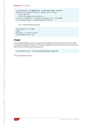 Chapter 11 | Run Containers
[student@servera ~]$ podman exec -it db_client ping -c4 db_01
PING db_01.dns.podman (10.90.0.3) 56(84) bytes of data.
...output omitted...
--- db_01.dns.podman ping statistics ---
4 packets transmitted, 4 received, 0% packet loss, time 3048ms
rtt min/avg/max/mdev = 0.043/0.049/0.054/0.004 ms
5.6. Exit the servera machine.
[student@servera ~]$ exit
logout
Connection to servera closed.
[student@workstation ~]$
Finish
On the workstation machine, change to the student user home directory and use the lab
command to complete this exercise. This step is important to ensure that resources from previous
exercises do not impact upcoming exercises.
[student@workstation ~]$ lab finish containers-resources
This concludes the section.
360 RH134-RHEL9.0-en-2-20220609
 