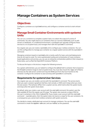 Chapter 11 | Run Containers
Manage Containers as System Services
Objectives
Configure a container as a systemd service, and configure a container service to start at boot
time.
Manage Small Container Environments with systemd
Units
You can run a container to complete a system task or to obtain the output of a series of
commands. You also might want to run containers that run a service indefinitely, such as web
servers or databases. In a traditional environment, a privileged user typically configures these
services to run at system boot, and manages them with the systemctl command.
As a regular user, you can create a systemd unit to configure your rootless containers. You can
use this configuration to manage your container as a regular system service with the systemctl
command.
Managing containers based on systemd units is mainly useful for basic and small deployments
that do not need to scale. For more sophisticated scaling and orchestration of many container-
based applications and services, you can use an enterprise orchestration platform that is based on
Kubernetes, such as Red Hat OpenShift Container Platform.
To discuss the topics in this lecture, imagine the following scenario.
As a system administrator, you are tasked to configure the webserver1 container that is based on
the http24 container image to start at system boot. You must also mount the /app-artifacts
directory for the web server content and map the 8080 port from the local machine to the
container. Configure the container to start and stop with systemctl commands.
Requirements for systemd User Services
As a regular user, you can enable a service with the systemctl command. The service starts
when you open a session (graphical interface, text console, or SSH) and it stops when you close
the last session. This behavior differs from a system service, which starts when the system boots
and stops when the system shuts down.
By default, when you create a user account with the useradd command, the system uses the
next available ID from the regular user ID range. The system also reserves a range of IDs for
the user's containers in the /etc/subuid file. If you create a user account with the useradd
command --system option, then the system does not reserve a range for the user containers. As
a consequence, you cannot start rootless containers with system accounts.
You decide to create a dedicated user account to manage containers. You use the useradd
command to create the appdev-adm user, and use redhat as the password.
RH134-RHEL9.0-en-2-20220609 361
 