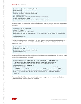 Chapter 11 | Run Containers
[user@host ~]$ sudo useradd appdev-adm
myapp.service
[user@host ~]$ sudo passwd appdev-adm
Changing password for user appdev-adm.
New password: redhat
BAD PASSWORD: The password is shorter than 8 characters
Retype new password: redhat
passwd: all authentication tokens updated successfully.
You then use the su command to switch to the appdev-adm user, and you start using the podman
command.
[user@host ~]$ su appdev-adm
Password: redhat
[appdev-adm@host ~]$ podman info
ERRO[0000] XDG_RUNTIME_DIR directory "/run/user/1000" is not owned by the current
user
[appdev-adm@host ~]$
Podman is a stateless utility and requires a full login session. Podman must be used within an SSH
session and cannot be used in a sudo or an su shell. So you exit the su shell and log in to the
machine via SSH.
[appdev-adm@host ~]$ exit
[user@host ~]$ exit
[user@example ~]$ ssh appdev-adm@host
[appdev-adm@host ~]$
You then configure the container registry and authenticate with your credentials. You run the http
container with the following command.
[appdev-adm@host ~]$ podman run -d --name webserver1 -p 8080:8080 -v 
~/app-artifacts:/var/www:Z registry.access.redhat.com/ubi8/httpd-24
af84e1ec33ea2f0d9787c56fbe7a62a4b9ce8ac03911be9e97f95575b306c297
[appdev-adm@host ~]$ podman ps -a
CONTAINER ID IMAGE COMMAND
CREATED STATUS PORTS NAMES
af84e1ec33ea registry.access.redhat.com/ubi8/httpd-24:latest /usr/bin/run-
http... 16 seconds ago Exited (1) 15 seconds ago 0.0.0.0:8080->8080/tcp
webserver1
You notice that the webserver1 container did not start, so you run the podman container
logs command to view the logs of the container.
362 RH134-RHEL9.0-en-2-20220609
 