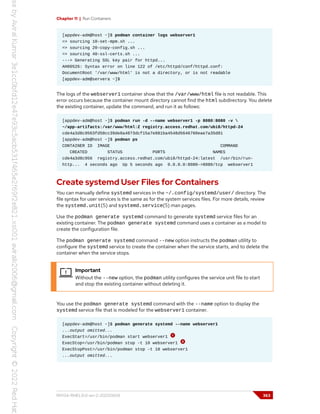 Chapter 11 | Run Containers
[appdev-adm@host ~]$ podman container logs webserver1
=> sourcing 10-set-mpm.sh ...
=> sourcing 20-copy-config.sh ...
=> sourcing 40-ssl-certs.sh ...
---> Generating SSL key pair for httpd...
AH00526: Syntax error on line 122 of /etc/httpd/conf/httpd.conf:
DocumentRoot '/var/www/html' is not a directory, or is not readable
[appdev-adm@servera ~]$
The logs of the webserver1 container show that the /var/www/html file is not readable. This
error occurs because the container mount directory cannot find the html subdirectory. You delete
the existing container, update the command, and run it as follows:
[appdev-adm@host ~]$ podman run -d --name webserver1 -p 8080:8080 -v 
~/app-artifacts:/var/www/html:Z registry.access.redhat.com/ubi8/httpd-24
cde4a3d8c9563fd50cc39de8a4873dcf15a7e881ba4548d5646760eae7a35d81
[appdev-adm@host ~]$ podman ps
CONTAINER ID IMAGE COMMAND
CREATED STATUS PORTS NAMES
cde4a3d8c956 registry.access.redhat.com/ubi8/httpd-24:latest /usr/bin/run-
http... 4 seconds ago Up 5 seconds ago 0.0.0.0:8080->8080/tcp webserver1
Create systemd User Files for Containers
You can manually define systemd services in the ~/.config/systemd/user/ directory. The
file syntax for user services is the same as for the system services files. For more details, review
the systemd.unit(5) and systemd.service(5) man pages.
Use the podman generate systemd command to generate systemd service files for an
existing container. The podman generate systemd command uses a container as a model to
create the configuration file.
The podman generate systemd command --new option instructs the podman utility to
configure the systemd service to create the container when the service starts, and to delete the
container when the service stops.
Important
Without the --new option, the podman utility configures the service unit file to start
and stop the existing container without deleting it.
You use the podman generate systemd command with the --name option to display the
systemd service file that is modeled for the webserver1 container.
[appdev-adm@host ~]$ podman generate systemd --name webserver1
...output omitted...
ExecStart=/usr/bin/podman start webserver1
ExecStop=/usr/bin/podman stop -t 10 webserver1
ExecStopPost=/usr/bin/podman stop -t 10 webserver1
...output omitted...
RH134-RHEL9.0-en-2-20220609 363
 