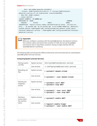 Chapter 11 | Run Containers
Docs: man:podman-generate-systemd(1)
Process: 31560 ExecStartPre=/bin/rm -f /run/user/1003/container-
webserver1.service.ctr-id (code=exited, status=0/SUCCESS)
Main PID: 31600 (conmon)
...output omitted...
[appdev-adm@host ~]$ podman ps
CONTAINER ID IMAGE COMMAND
CREATED STATUS PORTS NAMES
18eb00f42324 registry.access.redhat.com/ubi8/httpd-24:latest /usr/bin/run-
http... 28 seconds ago Up 29 seconds ago 0.0.0.0:8080->8080/tcp webserver1
Created symlink /home/appdev-adm/.config/systemd/user/default.target.wants/
container-webserver1.service → /home/appdev-adm/.config/systemd/user/container-
webserver1.service.
Important
When you configure a container with the systemd daemon, the daemon monitors
the container status and restarts the container if it fails. Do not use the podman
command to start or stop these containers. Doing so might interfere with the
systemd daemon monitoring.
The following table summarizes the different directories and commands that are used between
systemd system and user services.
Comparing System and User Services
System services /etc/systemd/system/unit.service
Storing custom
unit files
User services ~/.config/systemd/user/unit.service
System services
# systemctl daemon-reload
Reloading unit
files
User services
$ systemctl --user daemon-reload
System services
# systemctl start UNIT
# systemctl stop UNIT
Starting and
stopping a
service
User services
$ systemctl --user start UNIT
$ systemctl --user stop UNIT
System services
# systemctl enable UNIT
Starting a
service when
the machine
starts User services
$ loginctl enable-linger
$ systemctl --user enable UNIT
RH134-RHEL9.0-en-2-20220609 365
 
