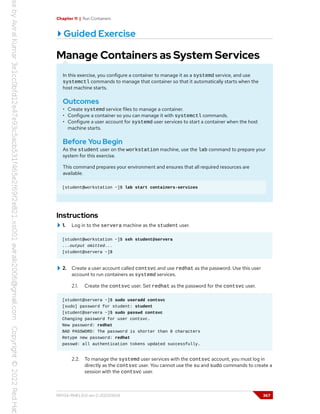 Chapter 11 | Run Containers
Guided Exercise
Manage Containers as System Services
In this exercise, you configure a container to manage it as a systemd service, and use
systemctl commands to manage that container so that it automatically starts when the
host machine starts.
Outcomes
• Create systemd service files to manage a container.
• Configure a container so you can manage it with systemctl commands.
• Configure a user account for systemd user services to start a container when the host
machine starts.
Before You Begin
As the student user on the workstation machine, use the lab command to prepare your
system for this exercise.
This command prepares your environment and ensures that all required resources are
available.
[student@workstation ~]$ lab start containers-services
Instructions
1. Log in to the servera machine as the student user.
[student@workstation ~]$ ssh student@servera
...output omitted...
[student@servera ~]$
2. Create a user account called contsvc and use redhat as the password. Use this user
account to run containers as systemd services.
2.1. Create the contsvc user. Set redhat as the password for the contsvc user.
[student@servera ~]$ sudo useradd contsvc
[sudo] password for student: student
[student@servera ~]$ sudo passwd contsvc
Changing password for user contsvc.
New password: redhat
BAD PASSWORD: The password is shorter than 8 characters
Retype new password: redhat
passwd: all authentication tokens updated successfully.
2.2. To manage the systemd user services with the contsvc account, you must log in
directly as the contsvc user. You cannot use the su and sudo commands to create a
session with the contsvc user.
RH134-RHEL9.0-en-2-20220609 367
 