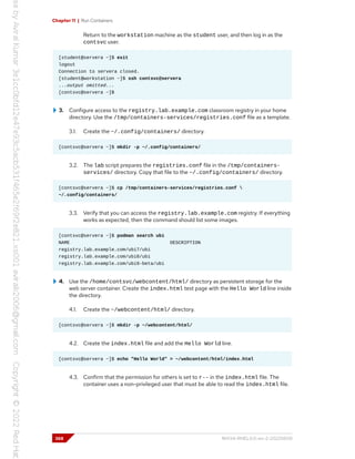 Chapter 11 | Run Containers
Return to the workstation machine as the student user, and then log in as the
contsvc user.
[student@servera ~]$ exit
logout
Connection to servera closed.
[student@workstation ~]$ ssh contsvc@servera
...output omitted...
[contsvc@servera ~]$
3. Configure access to the registry.lab.example.com classroom registry in your home
directory. Use the /tmp/containers-services/registries.conf file as a template.
3.1. Create the ~/.config/containers/ directory.
[contsvc@servera ~]$ mkdir -p ~/.config/containers/
3.2. The lab script prepares the registries.conf file in the /tmp/containers-
services/ directory. Copy that file to the ~/.config/containers/ directory.
[contsvc@servera ~]$ cp /tmp/containers-services/registries.conf 
~/.config/containers/
3.3. Verify that you can access the registry.lab.example.com registry. If everything
works as expected, then the command should list some images.
[contsvc@servera ~]$ podman search ubi
NAME DESCRIPTION
registry.lab.example.com/ubi7/ubi
registry.lab.example.com/ubi8/ubi
registry.lab.example.com/ubi9-beta/ubi
4. Use the /home/contsvc/webcontent/html/ directory as persistent storage for the
web server container. Create the index.html test page with the Hello World line inside
the directory.
4.1. Create the ~/webcontent/html/ directory.
[contsvc@servera ~]$ mkdir -p ~/webcontent/html/
4.2. Create the index.html file and add the Hello World line.
[contsvc@servera ~]$ echo "Hello World" > ~/webcontent/html/index.html
4.3. Confirm that the permission for others is set to r-- in the index.html file. The
container uses a non-privileged user that must be able to read the index.html file.
368 RH134-RHEL9.0-en-2-20220609
 