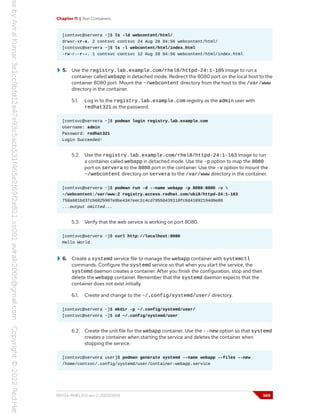 Chapter 11 | Run Containers
[contsvc@servera ~]$ ls -ld webcontent/html/
drwxr-xr-x. 2 contsvc contsvc 24 Aug 28 04:56 webcontent/html/
[contsvc@servera ~]$ ls -l webcontent/html/index.html
-rw-r--r--. 1 contsvc contsvc 12 Aug 28 04:56 webcontent/html/index.html
5. Use the registry.lab.example.com/rhel8/httpd-24:1-105 image to run a
container called webapp in detached mode. Redirect the 8080 port on the local host to the
container 8080 port. Mount the ~/webcontent directory from the host to the /var/www
directory in the container.
5.1. Log in to the registry.lab.example.com registry as the admin user with
redhat321 as the password.
[contsvc@servera ~]$ podman login registry.lab.example.com
Username: admin
Password: redhat321
Login Succeeded!
5.2. Use the registry.lab.example.com/rhel8/httpd-24:1-163 image to run
a container called webapp in detached mode. Use the -p option to map the 8080
port on servera to the 8080 port in the container. Use the -v option to mount the
~/webcontent directory on servera to the /var/www directory in the container.
[contsvc@servera ~]$ podman run -d --name webapp -p 8080:8080 -v 
~/webcontent:/var/www:Z registry.access.redhat.com/ubi8/httpd-24:1-163
750a681bd37cb6825907e9be4347eec2c4cd79550439110fc6d41092194d0e06
...output omitted...
5.3. Verify that the web service is working on port 8080.
[contsvc@servera ~]$ curl http://localhost:8080
Hello World
6. Create a systemd service file to manage the webapp container with systemctl
commands. Configure the systemd service so that when you start the service, the
systemd daemon creates a container. After you finish the configuration, stop and then
delete the webapp container. Remember that the systemd daemon expects that the
container does not exist initially.
6.1. Create and change to the ~/.config/systemd/user/ directory.
[contsvc@servera ~]$ mkdir -p ~/.config/systemd/user/
[contsvc@servera ~]$ cd ~/.config/systemd/user
6.2. Create the unit file for the webapp container. Use the --new option so that systemd
creates a container when starting the service and deletes the container when
stopping the service.
[contsvc@servera user]$ podman generate systemd --name webapp --files --new
/home/contsvc/.config/systemd/user/container-webapp.service
RH134-RHEL9.0-en-2-20220609 369
 