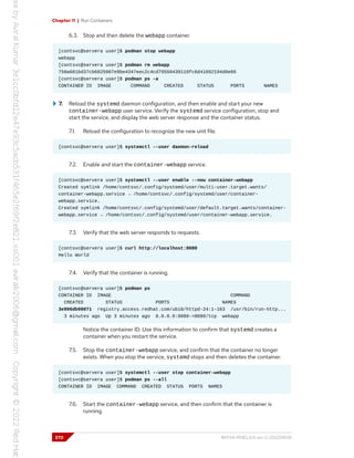 Chapter 11 | Run Containers
6.3. Stop and then delete the webapp container.
[contsvc@servera user]$ podman stop webapp
webapp
[contsvc@servera user]$ podman rm webapp
750a681bd37cb6825907e9be4347eec2c4cd79550439110fc6d41092194d0e06
[contsvc@servera user]$ podman ps -a
CONTAINER ID IMAGE COMMAND CREATED STATUS PORTS NAMES
7. Reload the systemd daemon configuration, and then enable and start your new
container-webapp user service. Verify the systemd service configuration, stop and
start the service, and display the web server response and the container status.
7.1. Reload the configuration to recognize the new unit file.
[contsvc@servera user]$ systemctl --user daemon-reload
7.2. Enable and start the container-webapp service.
[contsvc@servera user]$ systemctl --user enable --now container-webapp
Created symlink /home/contsvc/.config/systemd/user/multi-user.target.wants/
container-webapp.service → /home/contsvc/.config/systemd/user/container-
webapp.service.
Created symlink /home/contsvc/.config/systemd/user/default.target.wants/container-
webapp.service → /home/contsvc/.config/systemd/user/container-webapp.service.
7.3. Verify that the web server responds to requests.
[contsvc@servera user]$ curl http://localhost:8080
Hello World
7.4. Verify that the container is running.
[contsvc@servera user]$ podman ps
CONTAINER ID IMAGE COMMAND
CREATED STATUS PORTS NAMES
3e996db98071 registry.access.redhat.com/ubi8/httpd-24:1-163 /usr/bin/run-http...
3 minutes ago Up 3 minutes ago 0.0.0.0:8080->8080/tcp webapp
Notice the container ID. Use this information to confirm that systemd creates a
container when you restart the service.
7.5. Stop the container-webapp service, and confirm that the container no longer
exists. When you stop the service, systemd stops and then deletes the container.
[contsvc@servera user]$ systemctl --user stop container-webapp
[contsvc@servera user]$ podman ps --all
CONTAINER ID IMAGE COMMAND CREATED STATUS PORTS NAMES
7.6. Start the container-webapp service, and then confirm that the container is
running.
370 RH134-RHEL9.0-en-2-20220609
 