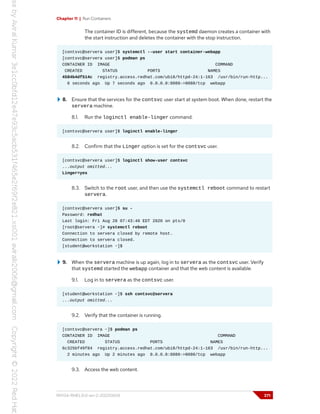 Chapter 11 | Run Containers
The container ID is different, because the systemd daemon creates a container with
the start instruction and deletes the container with the stop instruction.
[contsvc@servera user]$ systemctl --user start container-webapp
[contsvc@servera user]$ podman ps
CONTAINER ID IMAGE COMMAND
CREATED STATUS PORTS NAMES
4584b4df514c registry.access.redhat.com/ubi8/httpd-24:1-163 /usr/bin/run-http...
6 seconds ago Up 7 seconds ago 0.0.0.0:8080->8080/tcp webapp
8. Ensure that the services for the contsvc user start at system boot. When done, restart the
servera machine.
8.1. Run the loginctl enable-linger command.
[contsvc@servera user]$ loginctl enable-linger
8.2. Confirm that the Linger option is set for the contsvc user.
[contsvc@servera user]$ loginctl show-user contsvc
...output omitted...
Linger=yes
8.3. Switch to the root user, and then use the systemctl reboot command to restart
servera.
[contsvc@servera user]$ su -
Password: redhat
Last login: Fri Aug 28 07:43:40 EDT 2020 on pts/0
[root@servera ~]# systemctl reboot
Connection to servera closed by remote host.
Connection to servera closed.
[student@workstation ~]$
9. When the servera machine is up again, log in to servera as the contsvc user. Verify
that systemd started the webapp container and that the web content is available.
9.1. Log in to servera as the contsvc user.
[student@workstation ~]$ ssh contsvc@servera
...output omitted...
9.2. Verify that the container is running.
[contsvc@servera ~]$ podman ps
CONTAINER ID IMAGE COMMAND
CREATED STATUS PORTS NAMES
6c325bf49f84 registry.access.redhat.com/ubi8/httpd-24:1-163 /usr/bin/run-http...
2 minutes ago Up 2 minutes ago 0.0.0.0:8080->8080/tcp webapp
9.3. Access the web content.
RH134-RHEL9.0-en-2-20220609 371
 