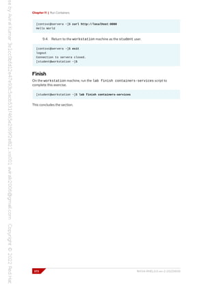 Chapter 11 | Run Containers
[contsvc@servera ~]$ curl http://localhost:8080
Hello World
9.4. Return to the workstation machine as the student user.
[contsvc@servera ~]$ exit
logout
Connection to servera closed.
[student@workstation ~]$
Finish
On the workstation machine, run the lab finish containers-services script to
complete this exercise.
[student@workstation ~]$ lab finish containers-services
This concludes the section.
372 RH134-RHEL9.0-en-2-20220609
 