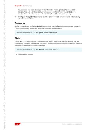 Chapter 11 | Run Containers
You can copy and paste these parameters from the /home/podsvc/containers-
review/variables file on serverb. Execute the /home/podsvc/containers-
review/testdb.sh script to confirm that the MariaDB database is running.
5. Configure the systemd daemon so that the inventorydb container starts automatically
when the system boots.
Evaluation
As the student user on the workstation machine, use the lab command to grade your work.
Correct any reported failures and rerun the command until successful.
[student@workstation ~]$ lab grade containers-review
Finish
On the workstation machine, change to the student user home directory and use the lab
command to complete this exercise. This step is important to ensure that resources from previous
exercises do not impact upcoming exercises.
[student@workstation ~]$ lab finish containers-review
This concludes the section.
374 RH134-RHEL9.0-en-2-20220609
 