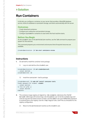 Chapter 11 | Run Containers
Solution
Run Containers
In this lab, you configure a container on your server that provides a MariaDB database
service, stores its database on persistent storage, and starts automatically with the server.
Outcomes
• Create detached containers.
• Configure port redirection and persistent storage.
• Configure systemd for containers to start when the host machine starts.
Before You Begin
As the student user on the workstation machine, use the lab command to prepare your
system for this exercise.
This command prepares your environment and ensures that all required resources are
available.
[student@workstation ~]$ lab start containers-review
Instructions
1. On serverb, install the container tools package.
1.1. Log in to serverb as the student user.
[student@workstation ~]$ ssh student@serverb
...output omitted...
[student@serverb ~]$
1.2. Install the container-tools package.
[student@serverb ~]$ sudo dnf install container-tools
[sudo] password for student: student
...output omitted...
Is this ok [y/N]: y
...output omitted...
Complete!
2. The container image registry at registry.lab.example.com stores the rhel8/
mariadb-103 image with several tags. Use the podsvc user to list the available tags and
note the tag with the lowest version number. Use the admin user and redhat321 password
to authenticate to the registry. Use the /tmp/registries.conf file as a template for the
registry configuration.
2.1. Return to the workstation machine as the student user.
RH134-RHEL9.0-en-2-20220609 375
 