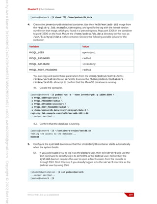 Chapter 11 | Run Containers
[podsvc@serverb ~]$ chmod 777 /home/podsvc/db_data
4. Create the inventorydb detached container. Use the rhel8/mariadb-103 image from
the registry.lab.example.com registry, and specify the tag with the lowest version
number on that image, which you found in a preceding step. Map port 3306 in the container
to port 13306 on the host. Mount the /home/podsvc/db_data directory on the host as
/var/lib/mysql/data in the container. Declare the following variable values for the
container:
Variable Value
MYSQL_USER operator1
MYSQL_PASSWORD redhat
MYSQL_DATABASE inventory
MYSQL_ROOT_PASSWORD redhat
You can copy and paste these parameters from the /home/podsvc/containers-
review/variables file on serverb. Execute the /home/podsvc/containers-
review/testdb.sh script to confirm that the MariaDB database is running.
4.1. Create the container.
[podsvc@serverb ~]$ podman run -d --name inventorydb -p 13306:3306 
-e MYSQL_USER=operator1 
-e MYSQL_PASSWORD=redhat 
-e MYSQL_DATABASE=inventory 
-e MYSQL_ROOT_PASSWORD=redhat 
-v /home/podsvc/db_data:/var/lib/mysql/data:Z 
registry.lab.example.com/rhel8/mariadb-103:1-86
...output omitted...
4.2. Confirm that the database is running.
[podsvc@serverb ~]$ ~/containers-review/testdb.sh
Testing the access to the database...
SUCCESS
5. Configure the systemd daemon so that the inventorydb container starts automatically
when the system boots.
5.1. If you used sudo or su to log in as the podsvc user, then exit serverb and use the
ssh command to directly log in to serverb as the podsvc user. Remember, the
systemd daemon requires the user to open a direct session from the console or
through SSH. Omit this step if you already logged in to the serverb machine as the
podsvc user by using SSH.
[student@workstation ~]$ ssh podsvc@serverb
...output omitted...
[podsvc@serverb ~]$
RH134-RHEL9.0-en-2-20220609 377
 