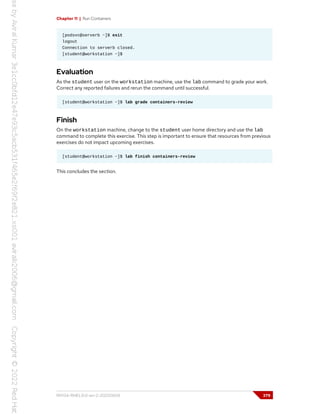 Chapter 11 | Run Containers
[podsvc@serverb ~]$ exit
logout
Connection to serverb closed.
[student@workstation ~]$
Evaluation
As the student user on the workstation machine, use the lab command to grade your work.
Correct any reported failures and rerun the command until successful.
[student@workstation ~]$ lab grade containers-review
Finish
On the workstation machine, change to the student user home directory and use the lab
command to complete this exercise. This step is important to ensure that resources from previous
exercises do not impact upcoming exercises.
[student@workstation ~]$ lab finish containers-review
This concludes the section.
RH134-RHEL9.0-en-2-20220609 379
 