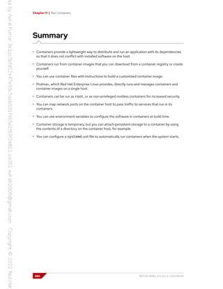 Chapter 11 | Run Containers
Summary
• Containers provide a lightweight way to distribute and run an application with its dependencies
so that it does not conflict with installed software on the host.
• Containers run from container images that you can download from a container registry or create
yourself.
• You can use container files with instructions to build a customized container image.
• Podman, which Red Hat Enterprise Linux provides, directly runs and manages containers and
container images on a single host.
• Containers can be run as root, or as non-privileged rootless containers for increased security.
• You can map network ports on the container host to pass traffic to services that run in its
containers.
• You can use environment variables to configure the software in containers at build time.
• Container storage is temporary, but you can attach persistent storage to a container by using
the contents of a directory on the container host, for example.
• You can configure a systemd unit file to automatically run containers when the system starts.
380 RH134-RHEL9.0-en-2-20220609
 