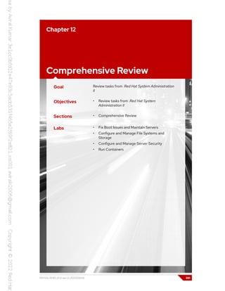 Chapter 12
Comprehensive Review
Goal Review tasks from Red Hat System Administration
II
Objectives • Review tasks from Red Hat System
Administration II
Sections • Comprehensive Review
Labs • Fix Boot Issues and Maintain Servers
• Configure and Manage File Systems and
Storage
• Configure and Manage Server Security
• Run Containers
RH134-RHEL9.0-en-2-20220609 381
 