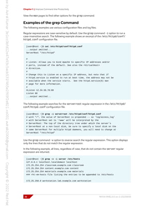 Chapter 1 | Improve Command-line Productivity
View the man pages to find other options for the grep command.
Examples of the grep Command
The following examples use various configuration files and log files.
Regular expressions are case-sensitive by default. Use the grep command -i option to run a
case-insensitive search. The following example shows an excerpt of the /etc/httpd/conf/
httpd.conf configuration file.
[user@host ~]$ cat /etc/httpd/conf/httpd.conf
...output omitted...
ServerRoot "/etc/httpd"
#
# Listen: Allows you to bind Apache to specific IP addresses and/or
# ports, instead of the default. See also the <VirtualHost>
# directive.
#
# Change this to Listen on a specific IP address, but note that if
# httpd.service is enabled to run at boot time, the address may not be
# available when the service starts. See the httpd.service(8) man
# page for more information.
#
#Listen 12.34.56.78:80
Listen 80
...output omitted...
The following example searches for the serverroot regular expression in the /etc/httpd/
conf/httpd.conf configuration file.
[user@host ~]$ grep -i serverroot /etc/httpd/conf/httpd.conf
# with "/", the value of ServerRoot is prepended -- so 'log/access_log'
# with ServerRoot set to '/www' will be interpreted by the
# ServerRoot: The top of the directory tree under which the server's
# ServerRoot at a non-local disk, be sure to specify a local disk on the
# same ServerRoot for multiple httpd daemons, you will need to change at
ServerRoot "/etc/httpd"
Use the grep command -v option to reverse search the regular expression. This option displays
only the lines that do not match the regular expression.
In the following example, all lines, regardless of case, that do not contain the server regular
expression are returned.
[user@host ~]$ grep -v -i server /etc/hosts
127.0.0.1 localhost.localdomain localhost
172.25.254.254 classroom.example.com classroom
172.25.254.254 content.example.com content
172.25.254.254 materials.example.com materials
### rht-vm-hosts file listing the entries to be appended to /etc/hosts
172.25.250.9 workstation.lab.example.com workstation
22 RH134-RHEL9.0-en-2-20220609
 
