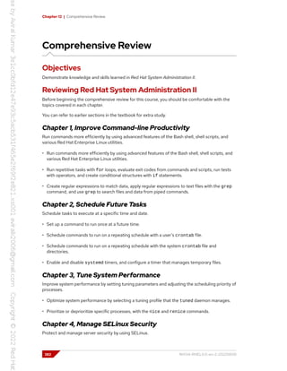 Chapter 12 | Comprehensive Review
Comprehensive Review
Objectives
Demonstrate knowledge and skills learned in Red Hat System Administration II.
Reviewing Red Hat System Administration II
Before beginning the comprehensive review for this course, you should be comfortable with the
topics covered in each chapter.
You can refer to earlier sections in the textbook for extra study.
Chapter 1, Improve Command-line Productivity
Run commands more efficiently by using advanced features of the Bash shell, shell scripts, and
various Red Hat Enterprise Linux utilities.
• Run commands more efficiently by using advanced features of the Bash shell, shell scripts, and
various Red Hat Enterprise Linux utilities.
• Run repetitive tasks with for loops, evaluate exit codes from commands and scripts, run tests
with operators, and create conditional structures with if statements.
• Create regular expressions to match data, apply regular expressions to text files with the grep
command, and use grep to search files and data from piped commands.
Chapter 2, Schedule Future Tasks
Schedule tasks to execute at a specific time and date.
• Set up a command to run once at a future time.
• Schedule commands to run on a repeating schedule with a user's crontab file.
• Schedule commands to run on a repeating schedule with the system crontab file and
directories.
• Enable and disable systemd timers, and configure a timer that manages temporary files.
Chapter 3, Tune System Performance
Improve system performance by setting tuning parameters and adjusting the scheduling priority of
processes.
• Optimize system performance by selecting a tuning profile that the tuned daemon manages.
• Prioritize or deprioritize specific processes, with the nice and renice commands.
Chapter 4, Manage SELinux Security
Protect and manage server security by using SELinux.
382 RH134-RHEL9.0-en-2-20220609
 