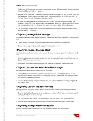 Chapter 12 | Comprehensive Review
• Explain how SELinux protects resources, change the current SELinux mode of a system, and set
the default SELinux mode of a system.
• Manage the SELinux policy rules that determine the default context for files and directories with
the semanage fcontext command and apply the context defined by the SELinux policy to
files and directories with the restorecon command.
• Activate and deactivate SELinux policy rules with the setsebool command, manage the
persistent value of SELinux Booleans with the semanage boolean -l command, and consult
man pages that end with _selinux to find useful information about SELinux Booleans.
• Use SELinux log analysis tools and display useful information during SELinux troubleshooting
with the sealert command.
Chapter 5, Manage Basic Storage
Create and manage storage devices, partitions, file systems, and swap spaces from the command
line.
• Create storage partitions, format them with file systems, and mount them for use.
• Create and manage swap spaces to supplement physical memory.
Chapter 6, Manage Storage Stack
Create and manage logical volumes that contain file systems or swap spaces from the command
line.
• Describe logical volume manager components and concepts, and implement LVM storage and
display LVM component information.
• Analyze the multiple storage components that make up the layers of the storage stack.
Chapter 7, Access Network-Attached Storage
Access network-attached storage with the NFS protocol.
• Identify NFS export information, create a directory to use as a mount point, mount an NFS
export with the mount command or by configuring the /etc/fstab file, and unmount an NFS
export with the umount command.
• Describe the benefits of using the automounter, and automount NFS exports by using direct
and indirect maps.
Chapter 8, Control the Boot Process
Manage the boot process to control offered services and to troubleshoot and repair problems.
• Describe the Red Hat Enterprise Linux boot process, set the default target when booting, and
boot a system to a non-default target.
• Log in to a system and change the root password when the current root password is lost.
• Manually repair file-system configuration or corruption issues that stop the boot process.
Chapter 9, Manage Network Security
Control network connections to services with the system firewall and SELinux rules.
RH134-RHEL9.0-en-2-20220609 383
 