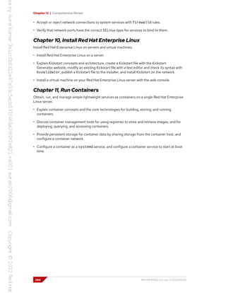 Chapter 12 | Comprehensive Review
• Accept or reject network connections to system services with firewalld rules.
• Verify that network ports have the correct SELinux type for services to bind to them.
Chapter 10, Install Red Hat Enterprise Linux
Install Red Hat Enterprise Linux on servers and virtual machines.
• Install Red Hat Enterprise Linux on a server.
• Explain Kickstart concepts and architecture, create a Kickstart file with the Kickstart
Generator website, modify an existing Kickstart file with a text editor and check its syntax with
ksvalidator, publish a Kickstart file to the installer, and install Kickstart on the network.
• Install a virtual machine on your Red Hat Enterprise Linux server with the web console.
Chapter 11, Run Containers
Obtain, run, and manage simple lightweight services as containers on a single Red Hat Enterprise
Linux server.
• Explain container concepts and the core technologies for building, storing, and running
containers.
• Discuss container management tools for using registries to store and retrieve images, and for
deploying, querying, and accessing containers.
• Provide persistent storage for container data by sharing storage from the container host, and
configure a container network.
• Configure a container as a systemd service, and configure a container service to start at boot
time.
384 RH134-RHEL9.0-en-2-20220609
 