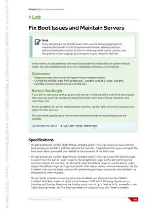 Chapter 12 | Comprehensive Review
Lab
Fix Boot Issues and Maintain Servers
Note
If you plan to take the RHCSA exam, then use the following approach to
maximize the benefit of this Comprehensive Review: attempt each lab
without viewing the solution buttons or referring to the course content. Use
the grading scripts to gauge your progress as you complete each lab.
In this review, you troubleshoot and repair boot problems and update the system default
target. You also schedule tasks to run on a repeating schedule as a normal user.
Outcomes
• Diagnose issues and recover the system from emergency mode.
• Change the default target from graphical.target to multi-user.target.
• Schedule recurring jobs to run as a normal user.
Before You Begin
If you did not reset your workstation and server machines at the end of the last chapter,
then save any work that you want to keep from earlier exercises on those machines, and
reset them now.
As the student user on the workstation machine, use the lab command to prepare your
system for this exercise.
This command prepares your environment and ensures that all required resources are
available.
[student@workstation ~]$ lab start rhcsa-compreview1
Specifications
• On workstation, run the /tmp/rhcsa-break1 script. This script causes an issue with the
boot process on serverb and then reboots the machine. Troubleshoot the cause and repair the
boot issue. When prompted, use redhat as the password of the root user.
• On workstation, run the /tmp/rhcsa-break2 script. This script causes the default target
to switch from the multi-user target to the graphical target on the serverb machine
and then reboots the machine. On serverb, reset the default target to use the multi-user
target. The default target settings must persist after reboot without manual intervention. As the
student user, use the sudo command for performing privileged commands. Use student as
the password, when required.
• On serverb, schedule a recurring job as the student user that executes the /home/
student/backup-home.sh script hourly between 7 PM and 9 PM every day except on
Saturday and Sunday. Download the backup script from http://materials.example.com/
labs/backup-home.sh. The backup-home.sh script backs up the /home/student
RH134-RHEL9.0-en-2-20220609 385
 