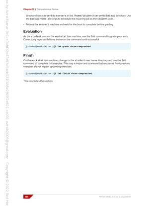 Chapter 12 | Comprehensive Review
directory from serverb to servera in the /home/student/serverb-backup directory. Use
the backup-home.sh script to schedule the recurring job as the student user.
• Reboot the serverb machine and wait for the boot to complete before grading.
Evaluation
As the student user on the workstation machine, use the lab command to grade your work.
Correct any reported failures and rerun the command until successful.
[student@workstation ~]$ lab grade rhcsa-compreview1
Finish
On the workstation machine, change to the student user home directory and use the lab
command to complete this exercise. This step is important to ensure that resources from previous
exercises do not impact upcoming exercises.
[student@workstation ~]$ lab finish rhcsa-compreview1
This concludes the section.
386 RH134-RHEL9.0-en-2-20220609
 