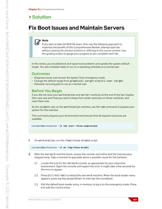 Chapter 12 | Comprehensive Review
Solution
Fix Boot Issues and Maintain Servers
Note
If you plan to take the RHCSA exam, then use the following approach to
maximize the benefit of this Comprehensive Review: attempt each lab
without viewing the solution buttons or referring to the course content. Use
the grading scripts to gauge your progress as you complete each lab.
In this review, you troubleshoot and repair boot problems and update the system default
target. You also schedule tasks to run on a repeating schedule as a normal user.
Outcomes
• Diagnose issues and recover the system from emergency mode.
• Change the default target from graphical.target to multi-user.target.
• Schedule recurring jobs to run as a normal user.
Before You Begin
If you did not reset your workstation and server machines at the end of the last chapter,
then save any work that you want to keep from earlier exercises on those machines, and
reset them now.
As the student user on the workstation machine, use the lab command to prepare your
system for this exercise.
This command prepares your environment and ensures that all required resources are
available.
[student@workstation ~]$ lab start rhcsa-compreview1
1. On workstation, run the /tmp/rhcsa-break1 script.
[student@workstation ~]$ sh /tmp/rhcsa-break1
2. After the serverb machine boots, access the console and notice that the boot process
stopped early. Take a moment to speculate about a possible cause for this behavior.
2.1. Locate the icon for the serverb console, as appropriate for your classroom
environment. Open the console and inspect the error. It might take a few seconds for
the error to appear.
2.2. Press Ctrl+Alt+Del to reboot the serverb machine. When the boot-loader menu
appears, press any key except Enter to interrupt the countdown.
2.3. Edit the default boot-loader entry, in memory, to log in to the emergency mode. Press
e to edit the current entry.
RH134-RHEL9.0-en-2-20220609 387
 