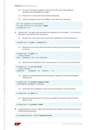 Chapter 12 | Comprehensive Review
2.4. Use the cursor keys to navigate to the line that starts with linux. Append
systemd.unit=emergency.target.
2.5. Press Ctrl+x to boot with the modified configuration.
2.6. Log in to emergency mode. Use redhat as the root user's password.
Give root password for maintenance
(or press Control-D to continue): redhat
[root@serverb ~]#
3. Remount the / file system with read and write capabilities. Use the mount -a command to
attempt to mount all the other file systems.
3.1. Remount the / file system with read and write capabilities to edit the file system.
[root@serverb ~]# mount -o remount,rw /
3.2. Attempt to mount all the other file systems. Notice that one of the file systems does
not mount.
[root@serverb ~]# mount -a
...output omitted...
mount: /FakeMount: can't find UUID=fake.
3.3. Edit the /etc/fstab file to fix the issue. Remove or comment out the incorrect line.
[root@serverb ~]# vim /etc/fstab
...output omitted...
#UUID=fake /FakeMount xfs defaults 0 0
3.4. Update the systemd daemon for the system to register the new /etc/fstab file
configuration.
[root@serverb ~]# systemctl daemon-reload
[ 206.828912] systemd[1]: Reloading.
3.5. Verify that /etc/fstab file is now correct by attempting to mount all entries.
[root@serverb ~]# mount -a
3.6. Reboot serverb and wait for the boot to complete. The system should now boot
without errors.
[root@serverb ~]# systemctl reboot
4. On workstation, run the /tmp/rhcsa-break2 script. Wait for the serverb machine to
reboot before proceeding.
[student@workstation ~]$ sh /tmp/rhcsa-break2
388 RH134-RHEL9.0-en-2-20220609
 