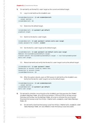 Chapter 12 | Comprehensive Review
5. On serverb, set the multi-user target as the current and default target.
5.1. Log in to serverb as the student user.
[student@workstation ~]$ ssh student@serverb
...output omitted...
[student@serverb ~]$
5.2. Determine the default target.
[student@serverb ~]$ systemctl get-default
graphical.target
5.3. Switch to the multi-user target.
[student@serverb ~]$ sudo systemctl isolate multi-user.target
[sudo] password for student: student
5.4. Set the multi-user target as the default target.
[student@serverb ~]$ sudo systemctl set-default multi-user.target
Removed /etc/systemd/system/default.target.
Created symlink /etc/systemd/system/default.target -> /usr/lib/systemd/system/
multi-user.target.
5.5. Reboot serverb and verify that the multi-user target is set as the default target.
[student@serverb ~]$ sudo systemctl reboot
Connection to serverb closed by remote host.
Connection to serverb closed.
[student@workstation ~]$
5.6. After the system reboots, open an SSH session to serverb as the student user.
Verify that the multi-user target is set as the default target.
[student@workstation ~]$ ssh student@serverb
...output omitted...
[student@serverb ~]$ systemctl get-default
multi-user.target
6. On serverb, schedule a recurring job as the student user that executes the /home/
student/backup-home.sh script hourly between 7 PM and 9 PM on all days except
Saturday and Sunday. Use the backup-home.sh script to schedule the recurring job.
Download the backup script from http://materials.example.com/labs/backup-
home.sh.
6.1. On serverb, download the backup script from http://materials.example.com/
labs/backup-home.sh. Use chmod to make the backup script executable.
RH134-RHEL9.0-en-2-20220609 389
 