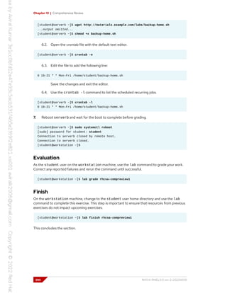 Chapter 12 | Comprehensive Review
[student@serverb ~]$ wget http://materials.example.com/labs/backup-home.sh
...output omitted...
[student@serverb ~]$ chmod +x backup-home.sh
6.2. Open the crontab file with the default text editor.
[student@serverb ~]$ crontab -e
6.3. Edit the file to add the following line:
0 19-21 * * Mon-Fri /home/student/backup-home.sh
Save the changes and exit the editor.
6.4. Use the crontab -l command to list the scheduled recurring jobs.
[student@serverb ~]$ crontab -l
0 19-21 * * Mon-Fri /home/student/backup-home.sh
7. Reboot serverb and wait for the boot to complete before grading.
[student@serverb ~]$ sudo systemctl reboot
[sudo] password for student: student
Connection to serverb closed by remote host.
Connection to serverb closed.
[student@workstation ~]$
Evaluation
As the student user on the workstation machine, use the lab command to grade your work.
Correct any reported failures and rerun the command until successful.
[student@workstation ~]$ lab grade rhcsa-compreview1
Finish
On the workstation machine, change to the student user home directory and use the lab
command to complete this exercise. This step is important to ensure that resources from previous
exercises do not impact upcoming exercises.
[student@workstation ~]$ lab finish rhcsa-compreview1
This concludes the section.
390 RH134-RHEL9.0-en-2-20220609
 