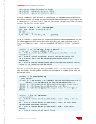 Chapter 1 | Improve Command-line Productivity
172.25.250.254 bastion.lab.example.com bastion
172.25.250.220 utility.lab.example.com utility
172.25.250.220 registry.lab.example.com registry
To look at a file without being distracted by comment lines, use the grep command -v option. In
the following example, the regular expression matches all lines that begin with a hash character (#)
or the semicolon (;) character. Either of these two characters at the beginning of a line indicates a
comment that is omitted from the output.
[user@host ~]$ grep -v '^[#;]' /etc/ethertypes
IPv4 0800 ip ip4 # Internet IP (IPv4)
X25 0805
ARP 0806 ether-arp #
FR_ARP 0808 # Frame Relay ARP [RFC1701]
The grep command -e option allows you to search for more than one regular expression at a time.
The following example, which uses a combination of the less and grep commands, locates all
occurrences of pam_unix, user root, and Accepted publickey in the /var/log/secure
log file.
[root@host ~]# cat /var/log/secure | grep -e 'pam_unix' 
-e 'user root' -e 'Accepted publickey' | less
Mar 4 03:31:41 localhost passwd[6639]: pam_unix(passwd:chauthtok): password
changed for root
Mar 4 03:32:34 localhost sshd[15556]: Accepted publickey for devops from
10.30.0.167 port 56472 ssh2: RSA SHA256:M8ikhcEDm2tQ95Z0o7ZvufqEixCFCt
+wowZLNzNlBT0
Mar 4 03:32:34 localhost systemd[15560]: pam_unix(systemd-user:session): session
opened for user devops(uid=1001) by (uid=0)
To search for text in a file that is you have open with the vim or less commands, first enter the
slash character (/) and then type the pattern to find. Press Enter to start the search. Press N to
find the next match.
[root@host ~]# vim /var/log/boot.log
...output omitted...
[^[[0;32m OK ^[[0m] Finished ^[[0;1;39mdracut pre-pivot and cleanup hook^[[0m.^M
Starting ^[[0;1;39mCleaning Up and Shutting Down Daemons^[[0m...^M
[^[[0;32m OK ^[[0m] Stopped target ^[[0;1;39mRemote Encrypted Volumes^[[0m.^M
[^[[0;32m OK ^[[0m] Stopped target ^[[0;1;39mTimer Units^[[0m.^M
[^[[0;32m OK ^[[0m] Closed ^[[0;1;39mD-Bus System Message Bus Socket^[[0m.^M
/Daemons
[root@host ~]# less /var/log/messages
...output omitted...
Mar 4 03:31:19 localhost kernel: pci 0000:00:02.0: vgaarb: setting as boot VGA
device
Mar 4 03:31:19 localhost kernel: pci 0000:00:02.0: vgaarb: VGA device added:
decodes=io+mem,owns=io+mem,locks=none
Mar 4 03:31:19 localhost kernel: pci 0000:00:02.0: vgaarb: bridge control
possible
Mar 4 03:31:19 localhost kernel: vgaarb: loaded
RH134-RHEL9.0-en-2-20220609 23
 