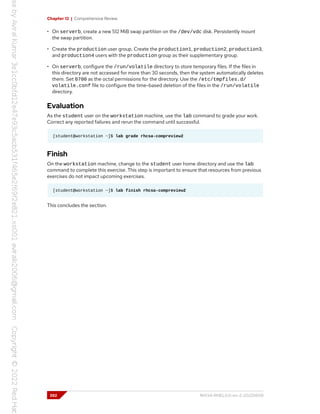 Chapter 12 | Comprehensive Review
• On serverb, create a new 512 MiB swap partition on the /dev/vdc disk. Persistently mount
the swap partition.
• Create the production user group. Create the production1, production2, production3,
and production4 users with the production group as their supplementary group.
• On serverb, configure the /run/volatile directory to store temporary files. If the files in
this directory are not accessed for more than 30 seconds, then the system automatically deletes
them. Set 0700 as the octal permissions for the directory. Use the /etc/tmpfiles.d/
volatile.conf file to configure the time-based deletion of the files in the /run/volatile
directory.
Evaluation
As the student user on the workstation machine, use the lab command to grade your work.
Correct any reported failures and rerun the command until successful.
[student@workstation ~]$ lab grade rhcsa-compreview2
Finish
On the workstation machine, change to the student user home directory and use the lab
command to complete this exercise. This step is important to ensure that resources from previous
exercises do not impact upcoming exercises.
[student@workstation ~]$ lab finish rhcsa-compreview2
This concludes the section.
392 RH134-RHEL9.0-en-2-20220609
 