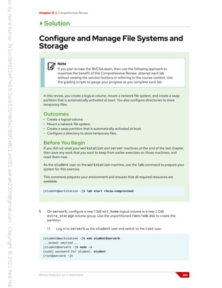 Chapter 12 | Comprehensive Review
Solution
Configure and Manage File Systems and
Storage
Note
If you plan to take the RHCSA exam, then use the following approach to
maximize the benefit of this Comprehensive Review: attempt each lab
without viewing the solution buttons or referring to the course content. Use
the grading scripts to gauge your progress as you complete each lab.
In this review, you create a logical volume, mount a network file system, and create a swap
partition that is automatically activated at boot. You also configure directories to store
temporary files.
Outcomes
• Create a logical volume.
• Mount a network file system.
• Create a swap partition that is automatically activated at boot.
• Configure a directory to store temporary files.
Before You Begin
If you did not reset your workstation and server machines at the end of the last chapter,
then save any work that you want to keep from earlier exercises on those machines, and
reset them now.
As the student user on the workstation machine, use the lab command to prepare your
system for this exercise.
This command prepares your environment and ensures that all required resources are
available.
[student@workstation ~]$ lab start rhcsa-compreview2
1. On serverb, configure a new 1 GiB vol_home logical volume in a new 2 GiB
extra_storage volume group. Use the unpartitioned /dev/vdb disk to create the
partition.
1.1. Log in to serverb as the student user and switch to the root user.
[student@workstation ~]$ ssh student@serverb
...output omitted...
[student@serverb ~]$ sudo -i
[sudo] password for student: student
[root@serverb ~]#
RH134-RHEL9.0-en-2-20220609 393
 