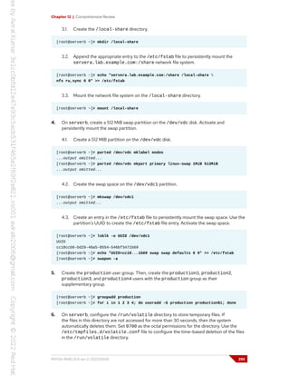 Chapter 12 | Comprehensive Review
3.1. Create the /local-share directory.
[root@serverb ~]# mkdir /local-share
3.2. Append the appropriate entry to the /etc/fstab file to persistently mount the
servera.lab.example.com:/share network file system.
[root@serverb ~]# echo "servera.lab.example.com:/share /local-share 
nfs rw,sync 0 0" >> /etc/fstab
3.3. Mount the network file system on the /local-share directory.
[root@serverb ~]# mount /local-share
4. On serverb, create a 512 MiB swap partition on the /dev/vdc disk. Activate and
persistently mount the swap partition.
4.1. Create a 512 MiB partition on the /dev/vdc disk.
[root@serverb ~]# parted /dev/vdc mklabel msdos
...output omitted...
[root@serverb ~]# parted /dev/vdc mkpart primary linux-swap 1MiB 513MiB
...output omitted...
4.2. Create the swap space on the /dev/vdc1 partition.
[root@serverb ~]# mkswap /dev/vdc1
...output omitted...
4.3. Create an entry in the /etc/fstab file to persistently mount the swap space. Use the
partition's UUID to create the /etc/fstab file entry. Activate the swap space.
[root@serverb ~]# lsblk -o UUID /dev/vdc1
UUID
cc18ccb6-bd29-48a5-8554-546bf3471b69
[root@serverb ~]# echo "UUID=cc18...1b69 swap swap defaults 0 0" >> /etc/fstab
[root@serverb ~]# swapon -a
5. Create the production user group. Then, create the production1, production2,
production3, and production4 users with the production group as their
supplementary group.
[root@serverb ~]# groupadd production
[root@serverb ~]# for i in 1 2 3 4; do useradd -G production production$i; done
6. On serverb, configure the /run/volatile directory to store temporary files. If
the files in this directory are not accessed for more than 30 seconds, then the system
automatically deletes them. Set 0700 as the octal permissions for the directory. Use the
/etc/tmpfiles.d/volatile.conf file to configure the time-based deletion of the files
in the /run/volatile directory.
RH134-RHEL9.0-en-2-20220609 395
 