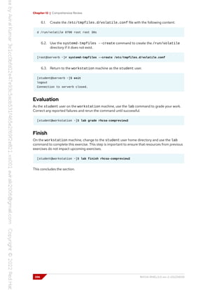Chapter 12 | Comprehensive Review
6.1. Create the /etc/tmpfiles.d/volatile.conf file with the following content:
d /run/volatile 0700 root root 30s
6.2. Use the systemd-tmpfiles --create command to create the /run/volatile
directory if it does not exist.
[root@serverb ~]# systemd-tmpfiles --create /etc/tmpfiles.d/volatile.conf
6.3. Return to the workstation machine as the student user.
[student@serverb ~]$ exit
logout
Connection to serverb closed.
Evaluation
As the student user on the workstation machine, use the lab command to grade your work.
Correct any reported failures and rerun the command until successful.
[student@workstation ~]$ lab grade rhcsa-compreview2
Finish
On the workstation machine, change to the student user home directory and use the lab
command to complete this exercise. This step is important to ensure that resources from previous
exercises do not impact upcoming exercises.
[student@workstation ~]$ lab finish rhcsa-compreview2
This concludes the section.
396 RH134-RHEL9.0-en-2-20220609
 